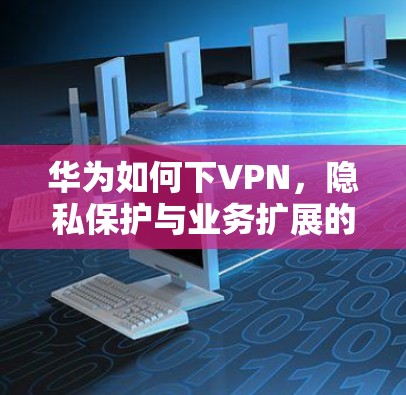 华为如何下VPN，隐私保护与业务扩展的双刃剑