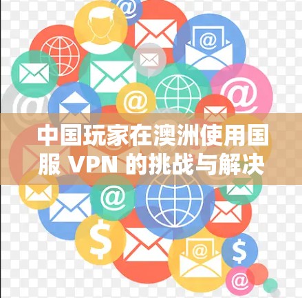 中国玩家在澳洲使用国服 VPN 的挑战与解决方案