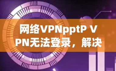 网络VPNpptP VPN无法登录，解决方法全解析