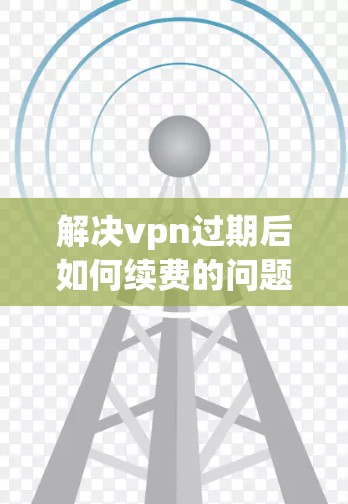 解决vpn过期后如何续费的问题，可以按照以下步骤进行