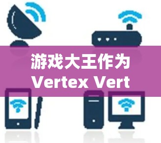 游戏大王作为Vertex Vertex的角色,全面了解 游戏大王作为Vertex Vertex的角色,全面了解