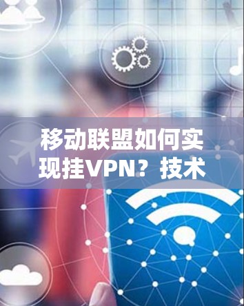 移动联盟如何实现挂VPN？技术解析与方法技巧