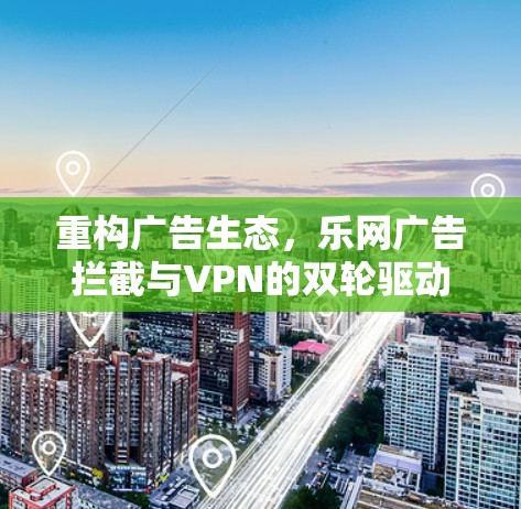 重构广告生态，乐网广告拦截与VPN的双轮驱动