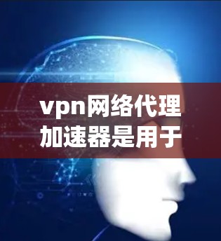 vpn网络代理加速器是用于提升VPN连接速度的工具，通过加速数据传输，提供更流畅和安全的网络连接。以下是关于vpn网络代理加速器的详细分析