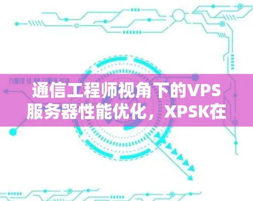 通信工程师视角下的VPS服务器性能优化，XPSK在VPN中的关键作用