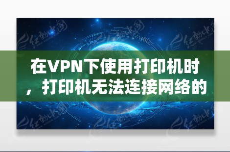 在VPN下使用打印机时，打印机无法连接网络的问题可能出在以下几个方面