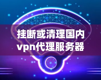 挂断或清理国内vpn代理服务器通常需要遵循特定的步骤,以下是一些通用的指导 挂断或清理国内vpn代理服务器通常需要遵循特定的步骤,以下是一些通用的指导
