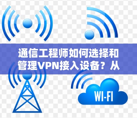 通信工程师如何选择和管理<strong>VPN</strong>接入设备？从安全防护到性能优化的全面指南