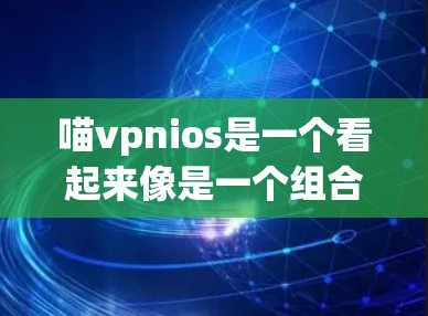 喵vpnios是一个看起来像是一个组合词，但根据目前的了解，这并不是一个常见的术语，可能是一个特定的应用或服务的缩写或拼写错误。为了更准确地回答这个问题，我需要更多的上下文信息