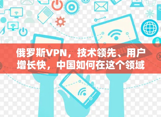俄罗斯VPN,技术领先、用户增长快,中国如何在这个领域占优? 俄罗斯VPN,技术领先、用户增长快,中国如何在这个领域占优?