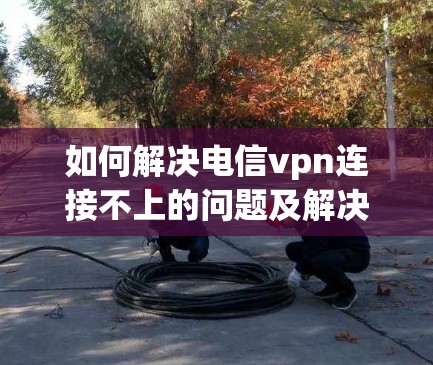 如何解决电信vpn连接不上的问题及解决方案