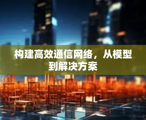构建高效通信网络,从模型到解决方案 构建高效通信网络,从模型到解决方案