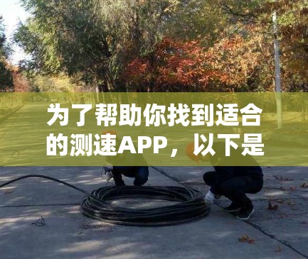 为了帮助你找到适合的测速APP，以下是一些推荐，这些APP通常会根据你的使用习惯和需求有所不同，因此建议根据你的具体需求选择