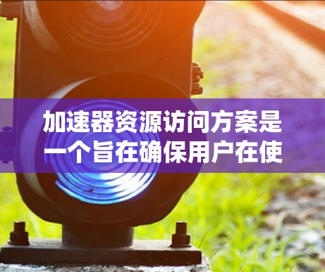 加速器资源访问方案是一个旨在确保用户在使用加速器时能够按照规定的权限访问资源，同时保护用户隐私和安全的系统设计。以下是对这个方案的详细分析和实施步骤