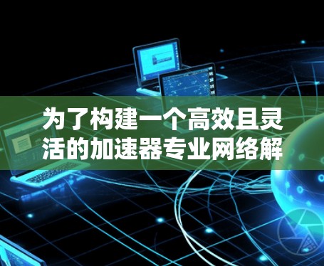 为了构建一个高效且灵活的加速器专业网络解决方案,可以按照以下步骤进行 为了构建一个高效且灵活的加速器专业网络解决方案,可以按照以下步骤进行