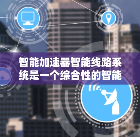 智能加速器智能线路系统是一个综合性的智能控制系统，旨在通过多模块协同工作和智能算法优化设备的运行效率和可靠性。以下是该系统的主要组成部分及其工作原理