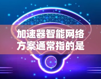 加速器智能网络方案通常指的是在硬件、软件或算法层面结合加速器（如GPU、TPU）和智能网络（如深度学习框架）的技术方案，旨在提升计算性能和效率。以下是一个详细的加速器智能网络方案的思路