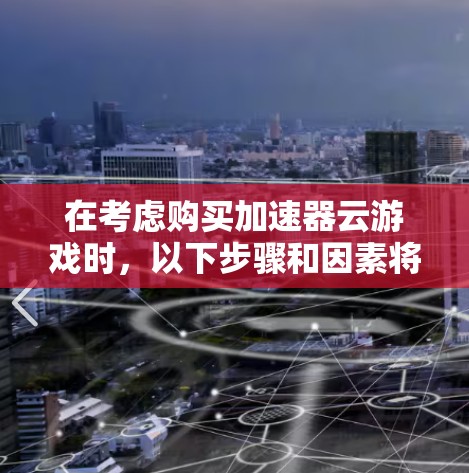 在考虑购买加速器云游戏时，以下步骤和因素将帮助你做出明智的选择