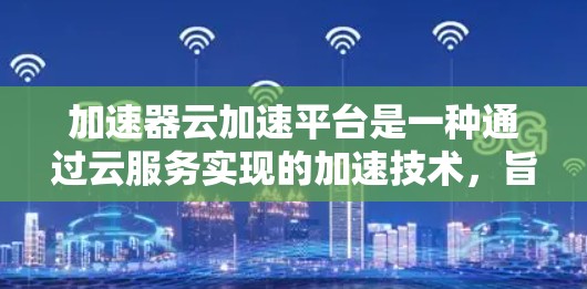 加速器云加速平台是一种通过云服务实现的加速技术，旨在提升网页加载速度和处理能力。以下是关于该平台的详细介绍