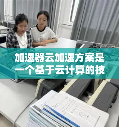 加速器云加速方案是一个基于云计算的技术解决方案，旨在通过云端加速提升服务器处理和数据处理效率。以下是对加速器云加速方案的详细分析