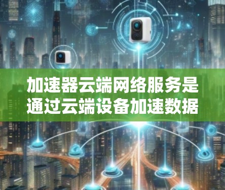 加速器云端网络服务是通过云端设备加速数据传输的技术，广泛应用于视频流、文件下载和邮件等场景。以下是对该服务的详细分析和总结