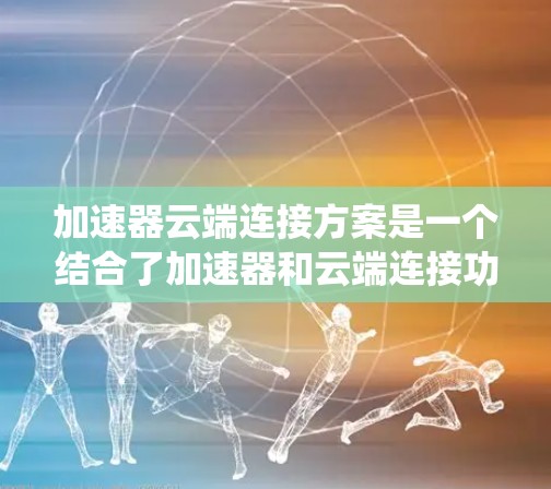 加速器云端连接方案是一个结合了加速器和云端连接功能的系统，旨在通过云端服务实现设备与服务器之间的高效连接，提升数据传输速度和用户体验。以下是该方案的详细总结