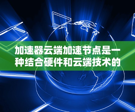 加速器云端加速节点是一种结合硬件和云端技术的高效加速解决方案，主要应用于提升特定任务的执行速度和性能。以下是对该主题的详细分析和总结