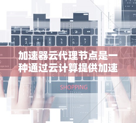 加速器云代理节点是一种通过云计算提供加速计算的设备，适用于多种任务。以下是对该技术的详细介绍