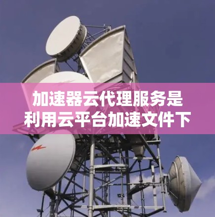 加速器云代理服务是利用云平台加速文件下载的工具，适合多种文件格式和上传方式的需求。以下是详细的步骤和建议