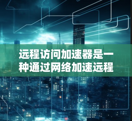 远程访问加速器是一种通过网络加速远程访问设备的工具，主要用于提升设备对网络资源的访问速度。以下是对远程访问加速器的详细总结