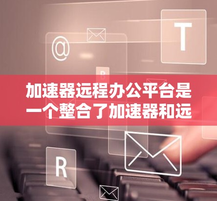 加速器远程办公平台是一个整合了加速器和远程办公功能的工具，旨在为远程办公员工提供高效便捷的云端服务访问。以下是关于该平台的详细分析