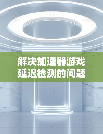解决加速器游戏延迟检测的问题，可以按照以下步骤进行