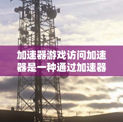 加速器游戏访问加速器是一种通过加速器网站来加速下载游戏功能。以下是详细的步骤和信息