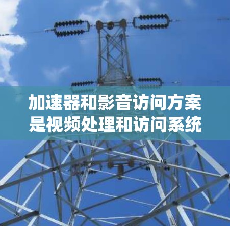 加速器和影音访问方案是视频处理和访问系统中的关键组件，它们之间相互关联，共同为视频处理和存储提供高效解决方案。以下是对这两个概念的详细分析和总结
