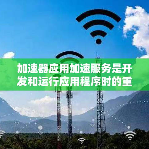 加速器应用加速服务是开发和运行应用程序时的重要工具，它们通过优化程序运行速度、提升效率并扩展功能，帮助开发者更高效地工作。以下是对加速器应用加速服务的详细总结