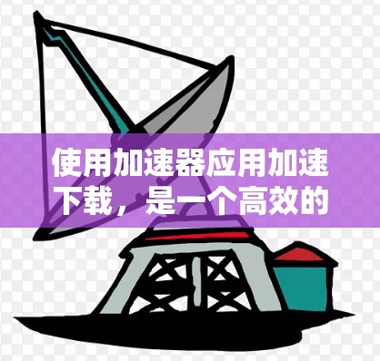 使用加速器应用加速下载，是一个高效的方法，但需要掌握基本操作步骤。以下是一步步的指南，帮助你成功使用加速器应用