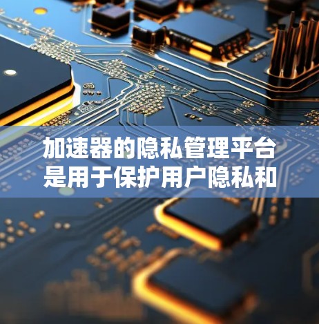 加速器的隐私管理平台是用于保护用户隐私和数据安全的工具，主要包括以下功能和信息