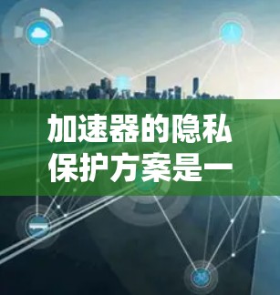 加速器的隐私保护方案是一个全面而复杂的系统，旨在确保用户数据在加速器内部的安全和匿名化。以下是对该方案的详细分析和总结