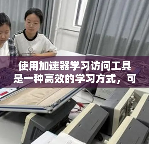 使用加速器学习访问工具是一种高效的学习方式，可以帮助你获取高质量的资源。以下是一个有条理的总结，帮助你更好地理解和使用这些工具