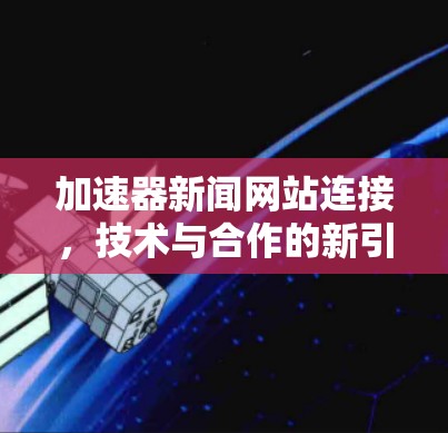 加速器新闻网站连接,技术与合作的新引擎 加速器新闻网站连接,技术与合作的新引擎