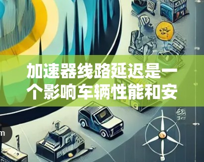 加速器线路延迟是一个影响车辆性能和安全性的严重问题。以下是对加速器线路延迟排名及影响的详细分析