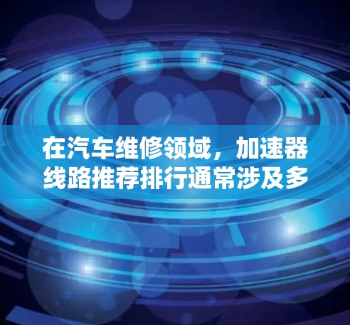 在汽车维修领域，加速器线路推荐排行通常涉及多个关键部件，以确保加速器的正常运作和车辆的整体性能。以下是对加速器线路的推荐排行和分析