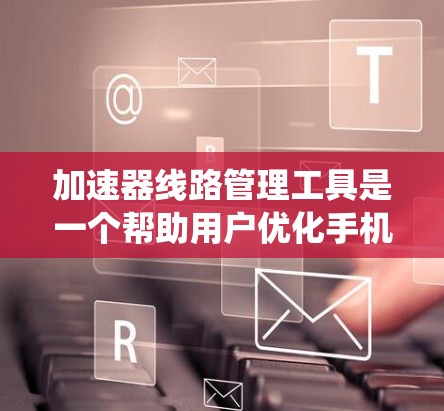 加速器线路管理工具是一个帮助用户优化手机系统性能的重要工具。以下是对加速器线路管理工具的详细介绍