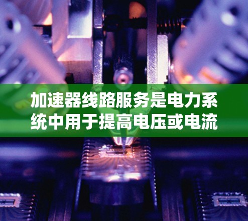 加速器线路服务是电力系统中用于提高电压或电流的设备，通过不同的加速器类型（如线圈加速器、电弧加速器和磁弧加速器）实现不同效果的应用。以下是关于加速器线路服务的详细分析