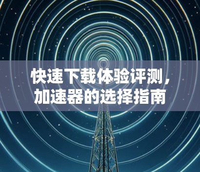 快速下载体验评测，加速器的选择指南
