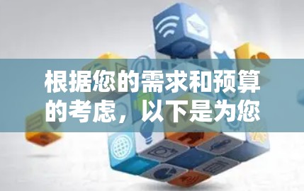 根据您的需求和预算的考虑，以下是为您提供的详细的建议