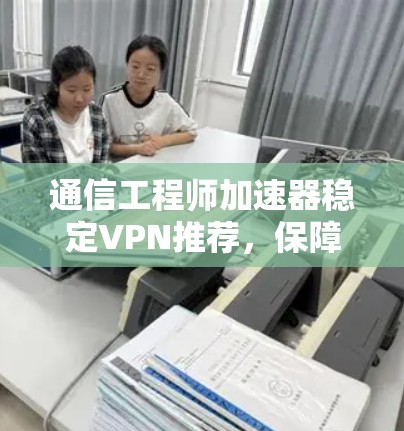 通信工程师加速器稳定VPN推荐，保障网络连接的可靠与安全
