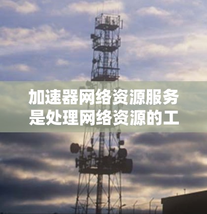 加速器网络资源服务是处理网络资源的工具，主要包括物理加速器和网络加速器。以下是对该主题的详细分析和总结