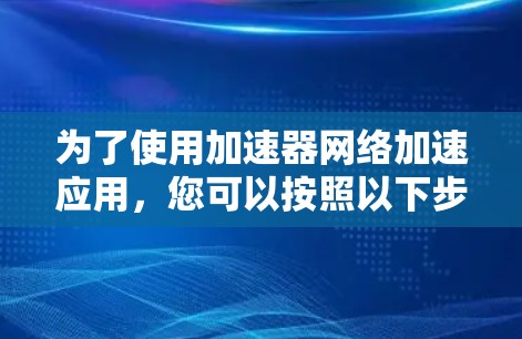 为了使用加速器网络加速应用,您可以按照以下步骤进行操作 为了使用加速器网络加速应用,您可以按照以下步骤进行操作