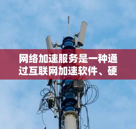 网络加速服务是一种通过互联网加速软件、硬件或资源的技术，帮助用户提升性能和下载速度。以下是对网络加速服务的详细总结